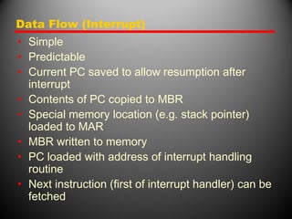 Data Flow (Interrupt)
• Simple
• Predictable
• Current PC saved to allow resumption after
interrupt
• Contents of PC copied to MBR
• Special memory location (e.g. stack pointer)
loaded to MAR
• MBR written to memory
• PC loaded with address of interrupt handling
routine
• Next instruction (first of interrupt handler) can be
fetched
 