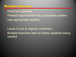 Multiple Streams
• Have two pipelines
• Prefetch each branch into a separate pipeline
• Use appropriate pipeline
• Leads to bus & register contention
• Multiple branches lead to further pipelines being
needed
 