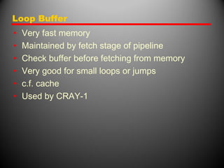 Loop Buffer
• Very fast memory
• Maintained by fetch stage of pipeline
• Check buffer before fetching from memory
• Very good for small loops or jumps
• c.f. cache
• Used by CRAY-1
 