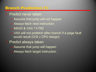 Branch Prediction (1)
• Predict never taken
—Assume that jump will not happen
—Always fetch next instruction
—68020 & VAX 11/780
—VAX will not prefetch after branch if a page fault
would result (O/S v CPU design)
• Predict always taken
—Assume that jump will happen
—Always fetch target instruction
 