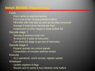 Intel 80486 Pipelining
• Fetch
— From cache or external memory
— Put in one of two 16-byte prefetch buffers
— Fill buffer with new data as soon as old data consumed
— Average 5 instructions fetched per load
— Independent of other stages to keep buffers full
• Decode stage 1
— Opcode & address-mode info
— At most first 3 bytes of instruction
— Can direct D2 stage to get rest of instruction
• Decode stage 2
— Expand opcode into control signals
— Computation of complex address modes
• Execute
— ALU operations, cache access, register update
• Writeback
— Update registers & flags
— Results sent to cache & bus interface write buffers
 
