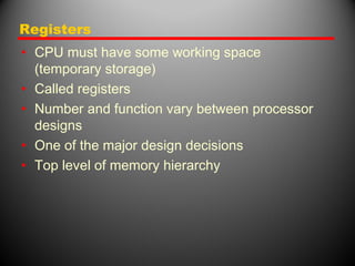 Registers
• CPU must have some working space
(temporary storage)
• Called registers
• Number and function vary between processor
designs
• One of the major design decisions
• Top level of memory hierarchy
 