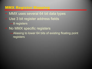 MMX Register Mapping
• MMX uses several 64 bit data types
• Use 3 bit register address fields
—8 registers
• No MMX specific registers
—Aliasing to lower 64 bits of existing floating point
registers
 