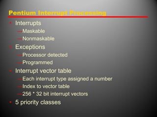 Pentium Interrupt Processing
• Interrupts
—Maskable
—Nonmaskable
• Exceptions
—Processor detected
—Programmed
• Interrupt vector table
—Each interrupt type assigned a number
—Index to vector table
—256 * 32 bit interrupt vectors
• 5 priority classes
 