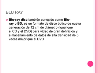BLU RAY
   Blu-ray disc también conocido como Blu-
    ray o BD, es un formato de disco óptico de nueva
    generación de 12 cm de diámetro (igual que
    el CD y el DVD) para vídeo de gran definición y
    almacenamiento de datos de alta densidad de 5
    veces mejor que el DVD
 