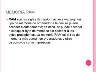 MEMORIA RAM
   RAM son las siglas de random access memory, un
    tipo de memoria de ordenador a la que se puede
    acceder aleatoriamente; es decir, se puede acceder
    a cualquier byte de memoria sin acceder a los
    bytes precedentes. La memoria RAM es el tipo de
    memoria más común en ordenadores y otros
    dispositivos como impresoras .
 