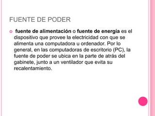 FUENTE DE PODER
    fuente de alimentación o fuente de energía es el
    dispositivo que provee la electricidad con que se
    alimenta una computadora u ordenador. Por lo
    general, en las computadoras de escritorio (PC), la
    fuente de poder se ubica en la parte de atrás del
    gabinete, junto a un ventilador que evita su
    recalentamiento.
 
