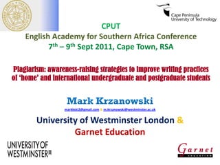 CPUT
English Academy for Southern Africa Conference
7th – 9th Sept 2011, Cape Town, RSA
Plagiarism: awareness-raising strategies to improve writing practices
of ‘home’ and international undergraduate and postgraduate students

Mark Krzanowski
markkski2@gmail.com & m.krzanowski@westminster.ac.uk

University of Westminster London &
Garnet Education

 