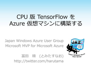 CPU 版 TensorFlow を
Azure 仮想マシンに構築する
Japan Windows Azure User Group
Microsoft MVP for Microsoft Azure
冨田 順 (とみたすなお)
http://twitter.com/harutama
 