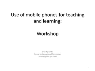 Use of mobile phones for teaching and learning:Workshop  Dick Ng’ambi Centre for Educational Technology University of Cape Town 1 