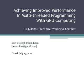 Achieving Improved Performance In Multi-threaded Programming With GPU Computing CSE 4120 :  Technical Writing & Seminar MD.  Mesbah Uddin Khan  [mesbahuk@gmail.com] Dated, July 13, 2011 