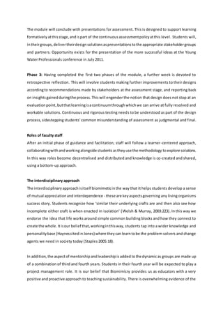The module will conclude with presentations for assessment. This is designed to support learning
formativelyatthisstage,andispart of the continuousassessmentpolicyatthis level. Students will,
intheirgroups,delivertheirdesignsolutionsaspresentationstothe appropriate stakeholdergroups
and partners. Opportunity exists for the presentation of the more successful ideas at the Young
Water Professionals conference in July 2011.
Phase 3: Having completed the first two phases of the module, a further week is devoted to
retrospective reflection. This will involve students making further improvements to their designs
accordingto recommendations made by stakeholders at the assessment stage, and reporting back
on insightsgainedduringthe process.Thiswill engender the notion that design does not stop at an
evaluationpoint,butthatlearningisacontinuumthroughwhichwe can arrive at fully resolved and
workable solutions. Continuous and rigorous testing needs to be understood as part of the design
process,sidestepping students’commonmisunderstanding of assessment as judgmental and final.
Roles of faculty staff
After an initial phase of guidance and facilitation, staff will follow a learner-centered approach,
collaboratingwithandworkingalongside studentsastheyuse the methodology toexplore solutions.
In this way roles become decentralised and distributed and knowledge is co-created and shared,
using a bottom-up approach.
The interdisciplinary approach
The interdisciplinaryapproachisitself biomimeticinthe way that it helps students develop a sense
of mutual appreciationandinterdependence - these are keyaspectsgoverning any living organisms
success story. Students recognize how ‘similar their underlying crafts are and then also see how
incomplete either craft is when enacted in isolation’ (Welsh & Murray, 2003:223). In this way we
endorse the idea that life works around simple common building blocks and how they connect to
create the whole. Itisour belief that,workinginthisway, students tap into a wider knowledge and
personalitybase (Haynescitedin Jones) where theycanlearntobe the problem solvers and change
agents we need in society today (Staples 2005:18).
In addition, the aspectof mentorshipandleadership isadded tothe dynamicas groups are made up
of a combination of third and fourth years. Students in their fourth year will be expected to play a
project management role. It is our belief that Biomimicry provides us as educators with a very
positive andproactive approach to teaching sustainability. There is overwhelming evidence of the
 