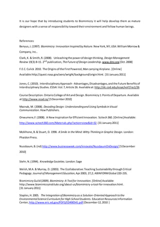 It is our hope that by introducing students to Biomimicry it will help develop them as mature
designers with a sense of responsibility toward their environment and fellow human beings.
References:
Benyus,J.(1997). Biomimicry: Innovation Inspired by Nature.New York,NY,USA:WilliamMorrow &
Company,Inc..
Clark,K. & Smith,R.(2008). Unleashingthe powerof designthinking. Design Management
Review 19(3):8-15. 2nd publication, TheFutureof Design Leadership. www.dmi.org[Oct.2008]
F.E.C.Culick 2010. The Originsof the FirstPowered,Mancarrying Airplane. [Online]
Available:http://quest.nasa.gov/aero/wright/background/origin.html. [31 January2011]
Jones,C. (2010). InterdisciplinaryApproach - Advantages,Disadvantages,and the Future Benefitsof
InterdisciplinaryStudies. ESSAI:Vol.7,Article 26. Availableat: http://dc.cod.edu/essai/vol7/iss1/26
Course Description.OntarioCollege of ArtandDesign.Biomimicry1:Pointsof Departure.Available
at http://www.ocad.ca/ [5December2010]
Macnab, M. (2008). Decoding Design: Understandingand Using Symbolsin Visual
Communication.HowPublishers.
Onwumere,F. (2008). A NewInspirationforEfficientInnovation. Scitech360. [Online]Available:
http://www.scitech360.com/Materials.php?action=view&id=32.[31 January2011]
McAlhone,B.& Stuart, D. 1998. A Smile in the Mind:Witty Thinking in Graphic Design. London:
PhaidonPress.
Nussbaum,B. (nd) http://www.businessweek.com/innovate/NussbaumOnDesign/ [5December
2010]
Stehr,N.(1994). KnowledgeSocieties. London:Sage
Welsh,M.A. & Murray, D. (2003). The Ecollaborative:Teaching SustainabilitythroughCritical
Pedagogy. Journalof ManagementEducation,Apr2003; 27,2; ABINFORMGlobal 220-235.
BiomimicryGuild (2009).Biomimicry: A Toolfor Innovation. [Online] Available:
http://www.biomimicryinstitute.org/about-us/biomimicry-a-tool-for-innovation.html .
[31 January2011]
Staples,H.2005. The Integration of Biomimicry as a Solution-Oriented Approach to the
EnvironmentalScienceCurriculumfor High SchoolStudents. EducationResourcesInformation
Center, http://www.eric.ed.gov/PDFS/ED490541.pdf [December12,2010 ]
 