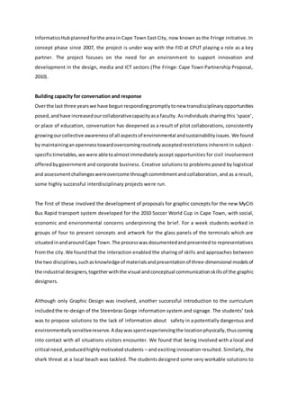 InformaticsHubplannedforthe areain Cape Town East City, now known as the Fringe initiative. In
concept phase since 2007, the project is under way with the FID at CPUT playing a role as a key
partner. The project focuses on the need for an environment to support innovation and
development in the design, media and ICT sectors (The Fringe: Cape Town Partnership Proposal,
2010).
Building capacity for conversation and response
Overthe last three yearswe have begun respondingpromptlytonew transdisciplinaryopportunities
posed,andhave increasedourcollaborativecapacityasa faculty. Asindividuals sharing this ‘space’,
or place of education, conversation has deepened as a result of pilot collaborations, consistently
growingourcollective awarenessof all aspectsof environmental andsustainabilityissues. We found
by maintainingan opennesstowardovercomingroutinelyacceptedrestrictions inherent in subject-
specifictimetables,we were abletoalmostimmediately accept opportunities for civil involvement
offeredbygovernment and corporate business. Creative solutions to problems posed by logistical
and assessmentchallengeswereovercome throughcommitmentand collaboration, and as a result,
some highly successful interdisciplinary projects were run.
The first of these involved the development of proposals for graphic concepts for the new MyCiti
Bus Rapid transport system developed for the 2010 Soccer World Cup in Cape Town, with social,
economic and environmental concerns underpinning the brief. For a week students worked in
groups of four to present concepts and artwork for the glass panels of the terminals which are
situatedinandaroundCape Town. The processwas documentedand presented to representatives
fromthe city. We foundthat the interaction enabled the sharing of skills and approaches between
the two disciplines,suchas knowledge of materialsand presentationof three-dimensional modelsof
the industrial designers,togetherwiththe visual andconceptual communicationskillsof the graphic
designers.
Although only Graphic Design was involved, another successful introduction to the curriculum
includedthe re-design of the Steenbras Gorge information system and signage. The students’ task
was to propose solutions to the lack of information about  safety in a potentially dangerous and
environmentallysensitivereserve.A daywasspentexperiencingthe locationphysically,thuscoming
into contact with all situations visitors encounter. We found that being involved with a local and
critical need,producedhighlymotivated students – and exciting innovation resulted. Similarly, the
shark threat at a local beach was tackled. The students designed some very workable solutions to
 