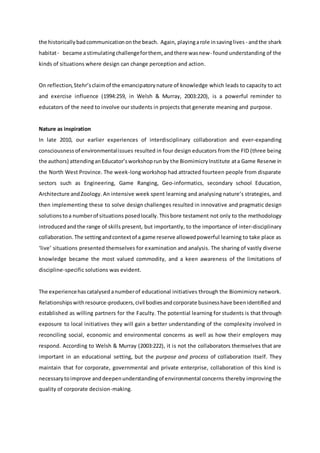 the historicallybadcommunicationonthe beach. Again, playingarole insavinglives - andthe shark
habitat- became astimulatingchallengeforthem, andthere wasnew- found understanding of the
kinds of situations where design can change perception and action.
On reflection,Stehr’sclaimof the emancipatorynature of knowledge which leads to capacity to act
and exercise influence (1994:259, in Welsh & Murray, 2003:220), is a powerful reminder to
educators of the need to involve our students in projects that generate meaning and purpose.
Nature as inspiration
In late 2010, our earlier experiences of interdisciplinary collaboration and ever-expanding
consciousness of environmentalissues resulted in four design educators from the FID (three being
the authors) attendinganEducator’sworkshoprunby the BiomimicryInstitute ata Game Reserve in
the North West Province. The week-long workshop had attracted fourteen people from disparate
sectors such as Engineering, Game Ranging, Geo-informatics, secondary school Education,
Architecture andZoology. An intensive week spent learning and analysing nature’s strategies, and
then implementing these to solve design challenges resulted in innovative and pragmatic design
solutionstoa numberof situations posedlocally.Thisbore testament not only to the methodology
introducedandthe range of skills present, but importantly, to the importance of inter-disciplinary
collaboration. The settingandcontextof a game reserve allowedpowerful learning to take place as
‘live’ situations presented themselves for examination and analysis. The sharing of vastly diverse
knowledge became the most valued commodity, and a keen awareness of the limitations of
discipline-specific solutions was evident.
The experiencehascatalysedanumberof educational initiatives through the Biomimicry network.
Relationshipswithresource-producers,civil bodiesandcorporate businesshave beenidentified and
established as willing partners for the Faculty. The potential learning for students is that through
exposure to local initiatives they will gain a better understanding of the complexity involved in
reconciling social, economic and environmental concerns as well as how their employers may
respond. According to Welsh & Murray (2003:222), it is not the collaborators themselves that are
important in an educational setting, but the purpose and process of collaboration itself. They
maintain that for corporate, governmental and private enterprise, collaboration of this kind is
necessarytoimprove anddeepenunderstandingof environmental concerns thereby improving the
quality of corporate decision-making.
 