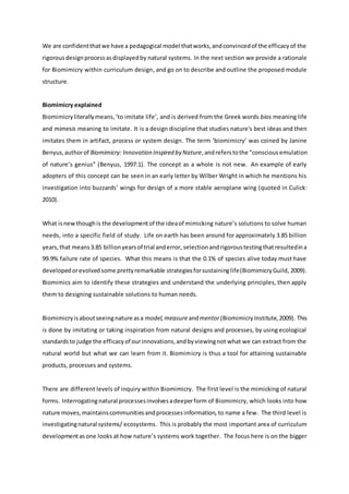 We are confidentthatwe have a pedagogical model thatworks,andconvincedof the efficacyof the
rigorousdesignprocessasdisplayedby natural systems. In the next section we provide a rationale
for Biomimicry within curriculum design, and go on to describe and outline the proposed module
structure.
Biomimicry explained
Biomimicryliterallymeans,‘to imitate life’, and is derived from the Greek words bios meaning life
and mimesis meaning to imitate. It is a design discipline that studies nature's best ideas and then
imitates them in artifact, process or system design. The term ‘biomimicry’ was coined by Janine
Benyus,authorof Biomimicry: Innovation Inspired by Nature,andreferstothe “conscious emulation
of nature’s genius” (Benyus, 1997:1). The concept as a whole is not new. An example of early
adopters of this concept can be seen in an early letter by Wilber Wright in which he mentions his
investigation into buzzards’ wings for design of a more stable aeroplane wing (quoted in Culick:
2010).
What isnewthoughis the developmentof the ideaof mimicking nature’s solutions to solve human
needs, into a specific field of study. Life on earth has been around for approximately 3.85 billion
years,that means3.85 billionyearsof trial anderror, selectionandrigoroustestingthatresultedina
99.9% failure rate of species. What this means is that the 0.1% of species alive today must have
developedorevolvedsome prettyremarkable strategiesforsustaininglife(BiomimicryGuild, 2009).
Biomimics aim to identify these strategies and understand the underlying principles, then apply
them to designing sustainable solutions to human needs.
Biomimicryisaboutseeingnature asa model,measureandmentor(BiomimicryInstitute,2009). This
is done by imitating or taking inspiration from natural designs and processes, by using ecological
standardsto judge the efficacyof ourinnovations,andbyviewingnot what we can extract from the
natural world but what we can learn from it. Biomimicry is thus a tool for attaining sustainable
products, processes and systems.
There are different levels of inquiry within Biomimicry. The first level is the mimicking of natural
forms. Interrogatingnatural processesinvolvesadeeperform of Biomimicry, which looks into how
nature moves,maintainscommunitiesandprocessesinformation, to name a few. The third level is
investigatingnatural systems/ ecosystems. This is probably the most important area of curriculum
developmentasone looks at how nature’s systems work together. The focus here is on the bigger
 