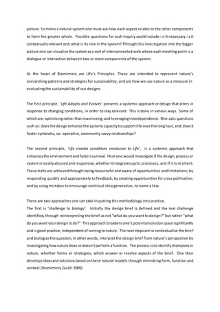 picture. To mimica natural system one must ask how each aspect relates to the other components
to form the greater whole. Possible questions for such inquiry could include: is it necessary; is it
contextuallyrelevantand;what is its role in the system? Through this investigation into the bigger
picture one can visualize the systemasa sortof interconnected web where each meeting point is a
dialogue or interaction between two or more components of the system.
At the heart of Biomimicry are Life’s Principles. These are intended to represent nature’s
overarching patterns and strategies for sustainability, and are how we use nature as a measure in
evaluating the sustainability of our designs.
The first principle, ‘Life Adapts and Evolves’ presents a systemic approach or design that alters in
response to changing conditions, in order to stay relevant. This is done in various ways. Some of
whichare:optimizingratherthanmaximizing;and leveraginginterdependence. One asks questions
such as: doesthe designenhance the systemscapacitytosupport life overthe longhaul,and;doesit
foster symbiotic, co- operative, community savvy relationships?
The second principle, ‘Life creates conditions conducive to Life’, is a systemic approach that
enhancesthe environmentandfosterssurvival. Here one wouldinvestigate if the design,processor
systemislocallyattunedandresponsive,whetheritintegratescyclic processes, and if it is resilient.
These traitsare achievedthrough:beingresourceful andaware of opportunities and limitations; by
responding quickly and appropriately to feedback; by creating opportunities for cross pollination;
and by using mistakes to encourage continual idea generation, to name a few.
There are two approaches one can take in putting this methodology into practice.
The first is ‘challenge to biology’. Initially the design brief is defined and the real challenge
identified, through reinterpreting the brief as not “what do you want to design?” but rather ”what
do youwant yourdesigntodo?” Thisapproach broadensone’spotentialsolutionspace significantly
and isgood practice,independentof turningtonature. The nextstepsare to contextualise the brief
and biologizethe question,inother words, interpret the design brief from nature’s perspective by
investigatinghownature doesordoesn’tperformafunction. The processistoidentifychampionsin
nature, whether forms or strategies, which answer or resolve aspects of the brief. One then
developsideasandsolutionsbasedonthese natural models through mimicking form, function and
context (Biomimicry Guild: 2009).
 