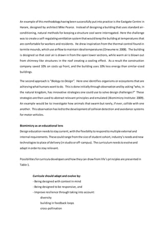 An example of thismethodologyhavingbeensuccessfully putinto practice is the Eastgate Centre in
Harare, designed by architect Mike Pearce. Instead of designing a building that uses standard air-
conditioning, natural methods for keeping a structure cool were interrogated. Here the challenge
was to create a self-regulatingventilationsystemthatwouldkeepthe buildingat temperatures that
are comfortable forworkers and residents. He drew inspiration from the thermal control found in
termite mounds,whichuse airflowtomaintainidealtemperatures(Onwumere:2008). The building
is designed so that cool air is drawn in from the open lower sections, while warm air is blown out
from chimney-like structures in the roof creating a cooling effect. As a result the construction
company saved 10% on costs up front, and the building uses 10% less energy than similar-sized
buildings.
The second approach is “Biology to Design”. Here one identifies organisms or ecosystems that are
achievingwhathumanswanttodo. Thisis done initiallythroughobservationandby asking“who, in
the natural kingdom, has innovative strategies one could use to solve design challenges?” These
strategiesare then used to abstract relevant principles and emulated (Biomimicry Institute: 2009).
An example would be to investigate how animals that swarm but rarely, if ever, collide with one
another. Thisobservationhasledtothe developmentof collisiondetection and avoidance systems
for motor vehicles.
Biomimicry as an educational lens
Designeducation needstostaycurrent,withthe flexibility torespondtomultiple external and
internal requirements. Thesecouldrange fromthe size of student cohort, industry’sneedsandnew
technologies toplace of delivery(instudiooroff-campus). The curriculumneedstoevolveand
adapt inorderto stay relevant.
Possibilitiesforcurriculadevelopersandhow theycan draw from life’sprinciplesare presentedin
Table 1.
Curricula should adapt and evolve by:
- Being designed with context in mind
- Being designed to be responsive, and
- Improve resilience through taking into account:
diversity
building in feedback loops
cross-pollination
 