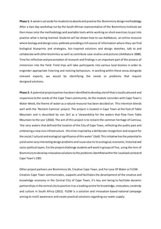 Phase 1: A weekissetaside forstudentstoabsorband practice the Biomimicry designmethodology.
After a two-day workshop run by the South African representative of the Biomimicry Institute we
thenmove onto the methodology and available tools while working on short exercises to put into
practice what is being learned. Students will be shown how to use AskNature, an online resource
where biologyanddesigncross-pollinate providingarichsource of information where they can find
biological blueprints and strategies, bio-inspired solutions and design sketches, talk to and
collaborate withotherbiomimics as well as contribute case studies and pictures (AskNature 2008).
Time for reflectionandpresentation of research and findings is an important part of the process of
immersion into the field. Field trips will take participants into various local biomes in order to
engender appropriate listening and noticing behaviours. In working within these areas alongside
relevant experts, we would be identifying the needs or problems that require
designed solutions.
Phase 2: A potential projectpartnerhasbeenidentifiedtodevelopabrief thatislocallyattuned and
responsive tothe needs of the Cape Town community. As the module coincides with Cape Town’s
Water Week,the theme of water as a natural resource has been decided on. This intention blends
well with the ‘Reclaim Camissa’ project. The project is located in Cape Town at the foot of Table
Mountain and is described by von Zeil as a ‘stewardship for the waters that flow from Table
Mountain to the sea’ (2010). The aim of this project is to reclaim the common heritage of Camissa,
‘the very waters that defined the location of the City of Cape Town, reflecting the public past and
embracinga newcivicinfrastructure - thistime inspired by a deliberate recognition and respect for
the social / cultural andecological significance of thiswater’ (ibid).Thisinitiative hasthe potential to
yieldsome veryinterestingdesignproblemsandissuesdue toitsecological,economic,historical and
socio-political layers. Forthe projectchallenge studentswill workingroupsof five, using the lens of
Biomimicrytodevelopinnovativesolutionstothe problemsidentifiedwithinthe localizedcontextof
Cape Town’s CBD.
Other project partners are Biomimicry SA, Creative Cape Town, and For Love Of Water or FLOW.
Creative Cape Town communicates, supports and facilitates the development of the creative and
knowledge economy in the Central City of Cape Town, it’s key aim being to facilitate dynamic
partnershipsinthe central citytopositionitas a leadingcentre forknowledge,innovation,creativity
and culture in South Africa (2011). FLOW is a solution and innovation based national campaign
aiming to instill awareness and create practical solutions regarding our water supply.
 