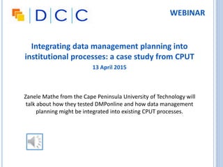 Integrating data management planning into
institutional processes: a case study from CPUT
13 April 2015
Zanele Mathe from the Cape Peninsula University of Technology will
talk about how they tested DMPonline and how data management
planning might be integrated into existing CPUT processes.
WEBINAR
 
