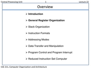 Central Processing Unit 1 Lecture 22
CSE 211, Computer Organization and Architecture
Overview
 Introduction
 General Register Organization
 Stack Organization
 Instruction Formats
 Addressing Modes
 Data Transfer and Manipulation
 Program Control and Program Interrupt
 Reduced Instruction Set Computer
 