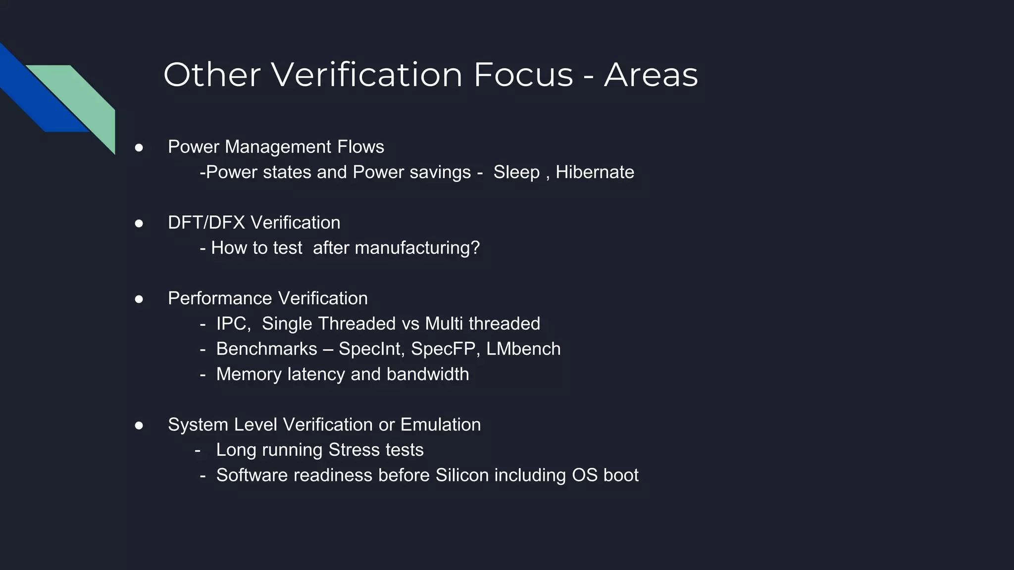 Other Verification Focus - Areas
● Power Management Flows
-Power states and Power savings - Sleep , Hibernate
● DFT/DFX Verification
- How to test after manufacturing?
● Performance Verification
- IPC, Single Threaded vs Multi threaded
- Benchmarks – SpecInt, SpecFP, LMbench
- Memory latency and bandwidth
● System Level Verification or Emulation
- Long running Stress tests
- Software readiness before Silicon including OS boot
 