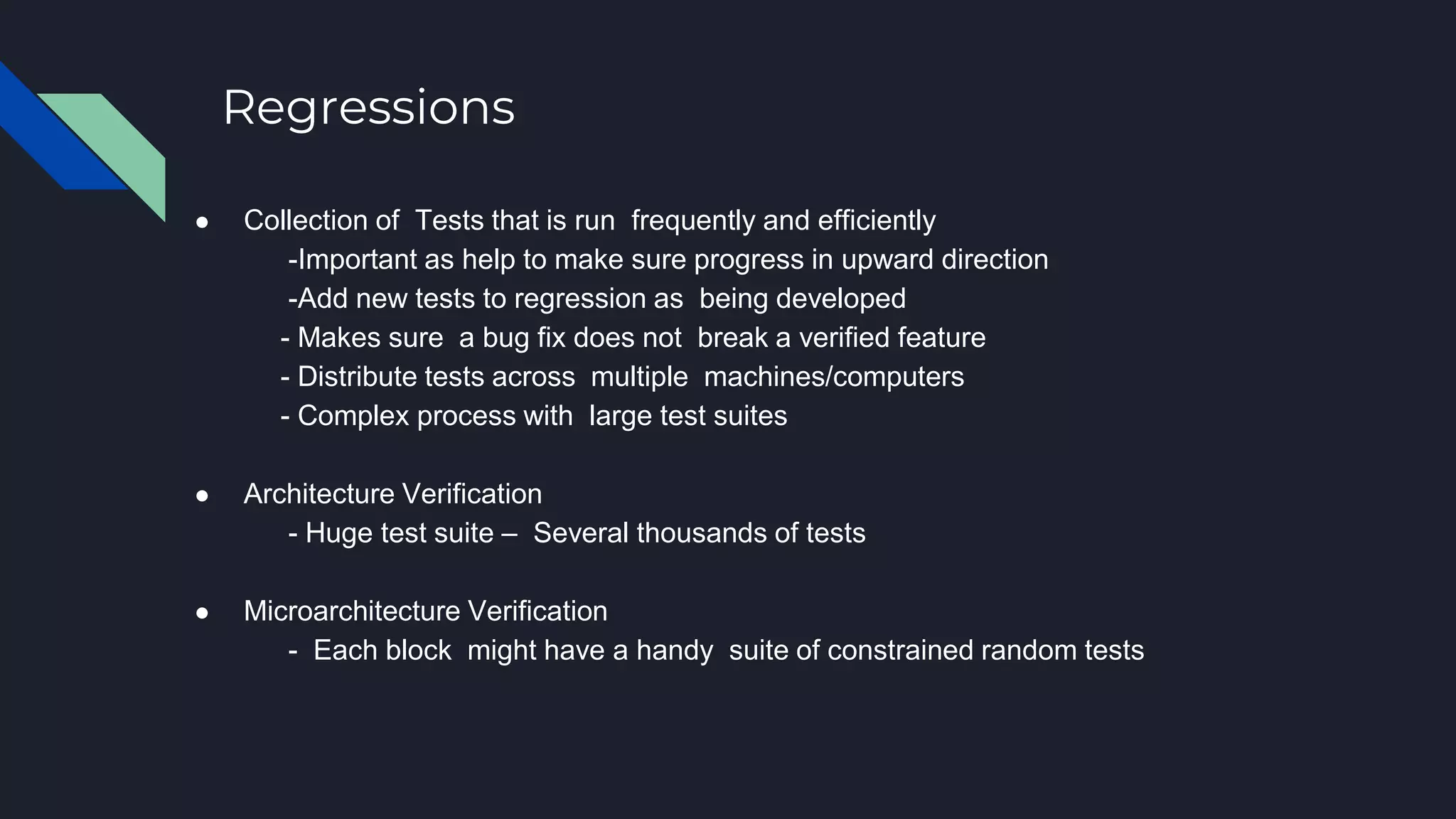 Regressions
● Collection of Tests that is run frequently and efficiently
-Important as help to make sure progress in upward direction
-Add new tests to regression as being developed
- Makes sure a bug fix does not break a verified feature
- Distribute tests across multiple machines/computers
- Complex process with large test suites
● Architecture Verification
- Huge test suite – Several thousands of tests
● Microarchitecture Verification
- Each block might have a handy suite of constrained random tests
 