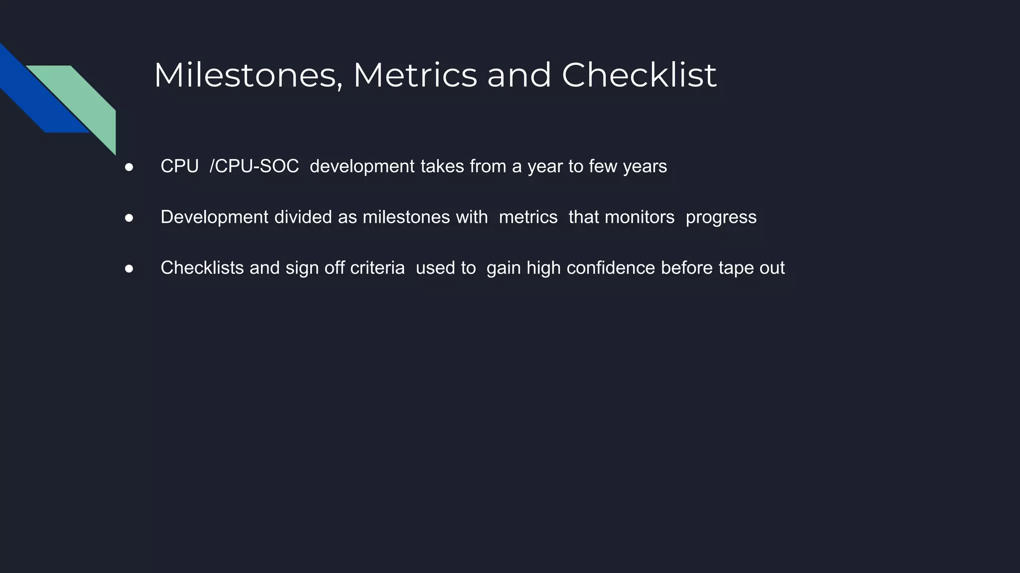 Milestones, Metrics and Checklist
● CPU /CPU-SOC development takes from a year to few years
● Development divided as milestones with metrics that monitors progress
● Checklists and sign off criteria used to gain high confidence before tape out
 