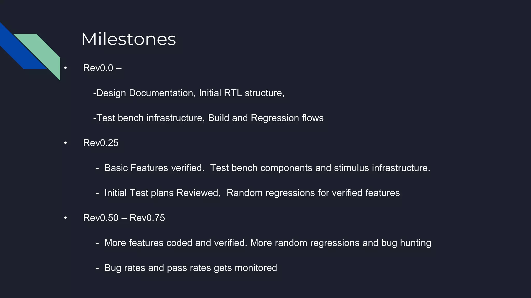 Milestones
• Rev0.0 –
-Design Documentation, Initial RTL structure,
-Test bench infrastructure, Build and Regression flows
• Rev0.25
- Basic Features verified. Test bench components and stimulus infrastructure.
- Initial Test plans Reviewed, Random regressions for verified features
• Rev0.50 – Rev0.75
- More features coded and verified. More random regressions and bug hunting
- Bug rates and pass rates gets monitored
 