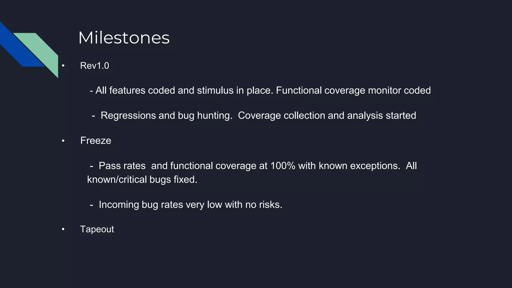 Milestones
• Rev1.0
- All features coded and stimulus in place. Functional coverage monitor coded
- Regressions and bug hunting. Coverage collection and analysis started
• Freeze
- Pass rates and functional coverage at 100% with known exceptions. All
known/critical bugs fixed.
- Incoming bug rates very low with no risks.
• Tapeout
 