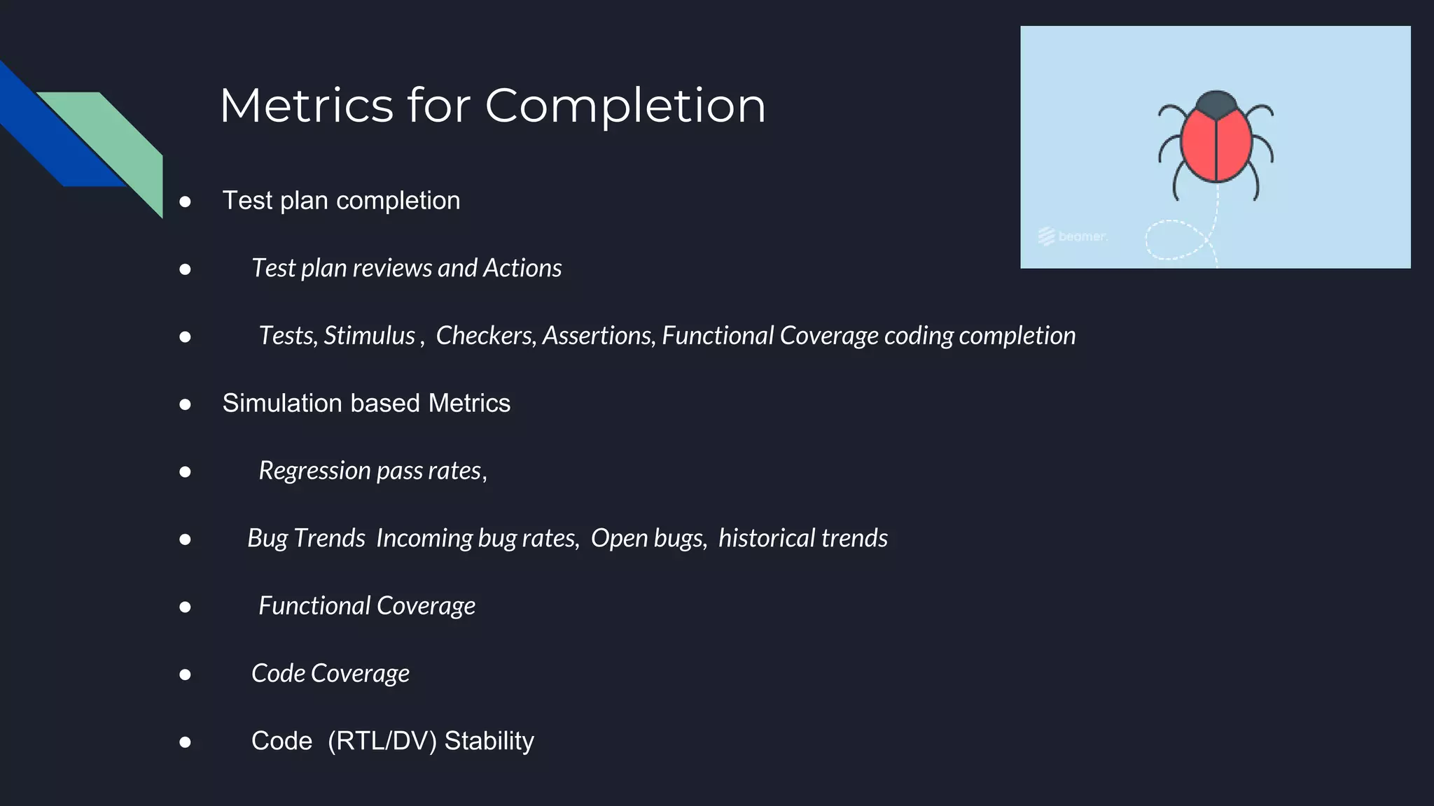 Metrics for Completion
● Test plan completion
● Test plan reviews and Actions
● Tests, Stimulus , Checkers, Assertions, Functional Coverage coding completion
● Simulation based Metrics
● Regression pass rates,
● Bug Trends Incoming bug rates, Open bugs, historical trends
● Functional Coverage
● Code Coverage
● Code (RTL/DV) Stability
 