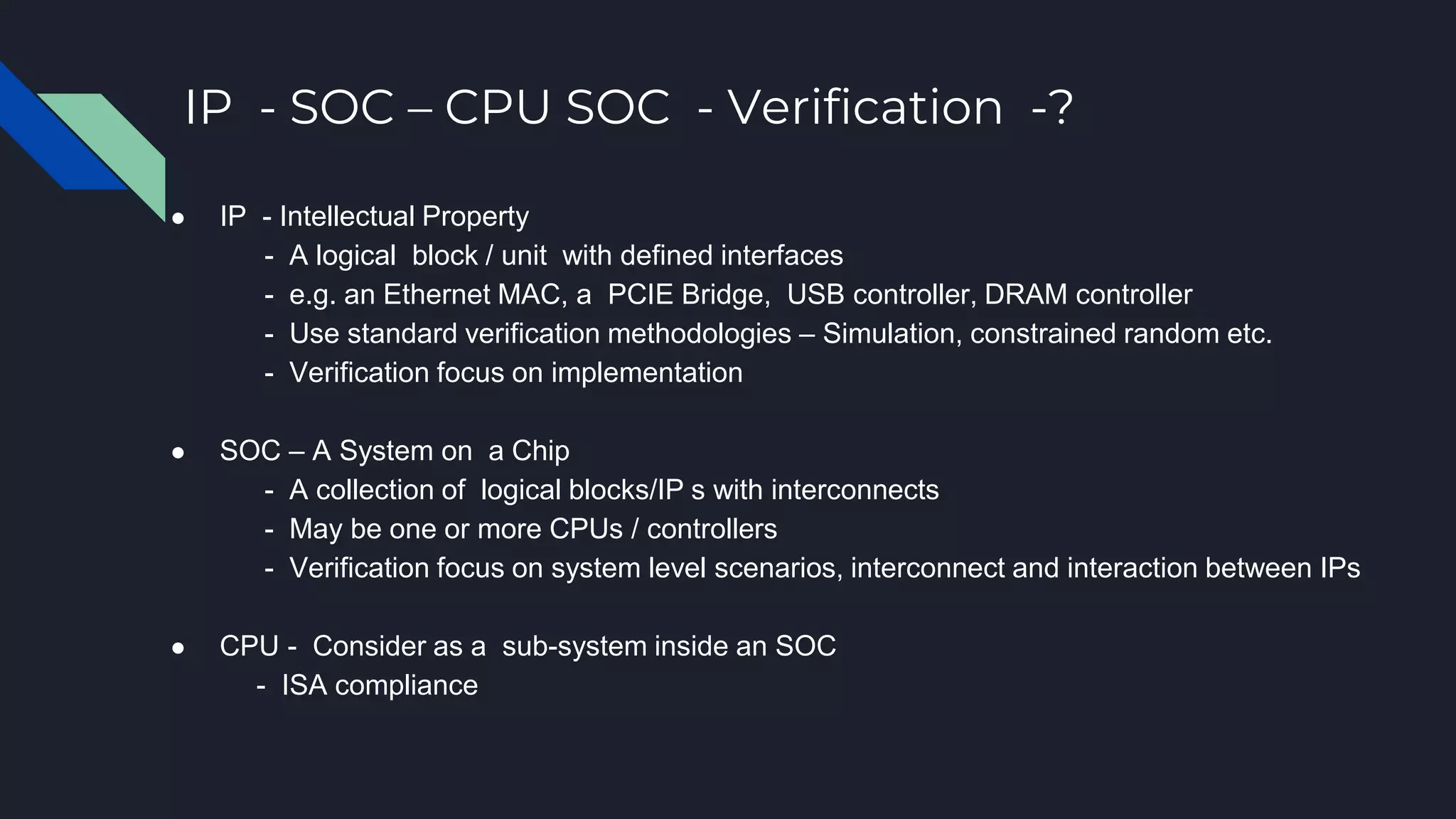 IP - SOC – CPU SOC - Verification -?
● IP - Intellectual Property
- A logical block / unit with defined interfaces
- e.g. an Ethernet MAC, a PCIE Bridge, USB controller, DRAM controller
- Use standard verification methodologies – Simulation, constrained random etc.
- Verification focus on implementation
● SOC – A System on a Chip
- A collection of logical blocks/IP s with interconnects
- May be one or more CPUs / controllers
- Verification focus on system level scenarios, interconnect and interaction between IPs
● CPU - Consider as a sub-system inside an SOC
- ISA compliance
 