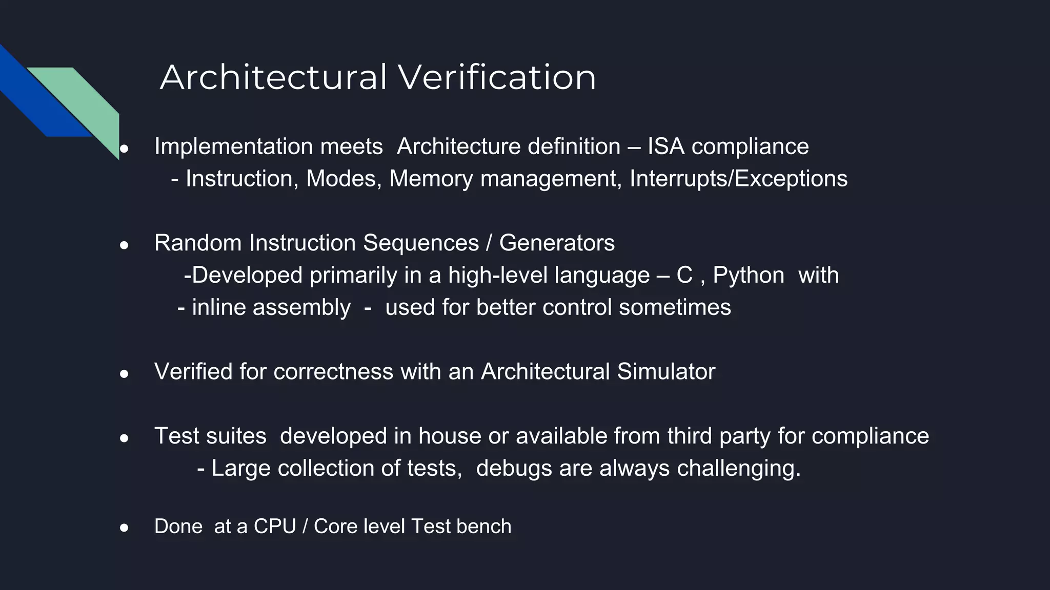 Architectural Verification
● Implementation meets Architecture definition – ISA compliance
- Instruction, Modes, Memory management, Interrupts/Exceptions
● Random Instruction Sequences / Generators
-Developed primarily in a high-level language – C , Python with
- inline assembly - used for better control sometimes
● Verified for correctness with an Architectural Simulator
● Test suites developed in house or available from third party for compliance
- Large collection of tests, debugs are always challenging.
● Done at a CPU / Core level Test bench
 