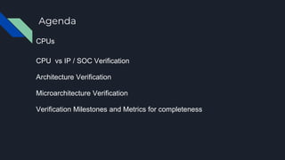 Agenda
CPUs
CPU vs IP / SOC Verification
Architecture Verification
Microarchitecture Verification
Verification Milestones and Metrics for completeness
 