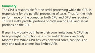 Summary
The CPU is responsible for the serial processing while the GPU is
responsible for the parallel processing of tasks. Thus for the high
performance of the computer both CPU and GPU are required.
This will make parallel portions of code run on GPU and serial
portions on the CPU.
If seen individually both have their own limitations. A CPU has
heavy-weight instruction sets, slow switch latency, and defy
Moore’s law. While GPU has less powerful cores, can focus on
only one task at a time, has limited APIs.
 