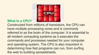 What Is a CPU?
Constructed from millions of transistors, the CPU can
have multiple processing cores and is commonly
referred to as the brain of the computer. It is essential to
all modern computing systems as it executes the
commands and processes needed for your computer
and operating system. The CPU is also important in
determining how fast programs can run, from surfing
the web to building spreadsheets.
 