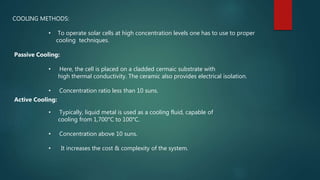 COOLING METHODS:
• To operate solar cells at high concentration levels one has to use to proper
cooling techniques.
Passive Cooling:
• Here, the cell is placed on a cladded cermaic substrate with
high thermal conductivity. The ceramic also provides electrical isolation.
• Concentration ratio less than 10 suns.
Active Cooling:
• Typically, liquid metal is used as a cooling fluid, capable of
cooling from 1,700°C to 100°C.
• Concentration above 10 suns.
• It increases the cost & complexity of the system.
 