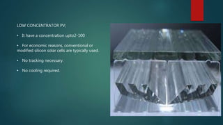 LOW CONCENTRATOR PV;
• It have a concentration upto2-100
• For economic reasons, conventional or
modified silicon solar cells are typically used.
• No tracking necessary.
• No cooling required.
 