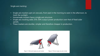 Single axis tracking:
• Single axis trackers spin on one axis, from east in the morning to west in the afternoon, to
track the sunlight.
• Homemade trackers have a single axis structure.
• Single axis tracking adds 25%-30% output power production over that of fixed solar
panels.
• These trackers are sturdier, simpler and therefore cheaper in production.
 