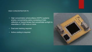 HIGH CONCENTRATOR PV:
• High concentration photovoltaics (HCPV) systems
employ concentrating optics consisting of dish
reflectors or fresnel lenses that concentrate sunlight to
intensities of 1,000 suns or more.
• Dual axis tracking required.
• Active cooling is required.
 