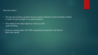 Dual axis tracker:
• The two-axis trackers combine the two motions (North to South and East to West)
in order to track sunlight in an optimal fashion.
• They adapt to the daily trajectory of the sun with
seasonal tilting.
• Dual axis tracking adds 35%-40% outputpower production over that of
fixed solar panels.
 