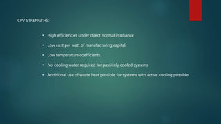 CPV STRENGTHS:
• High efficiencies under direct normal irradiance
• Low cost per watt of manufacturing capital.
• Low temperature coefficients.
• No cooling water required for passively cooled systems
• Additional use of waste heat possible for systems with active cooling possible.
 