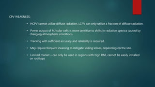 CPV WEAKNESS:
• HCPV cannot utilize diffuse radiation. LCPV can only utilize a fraction of diffuse radiation.
• Power output of MJ solar cells is more sensitive to shifts in radiation spectra caused by
changing atmospheric conditions.
• Tracking with sufficient accuracy and reliability is required.
• May require frequent cleaning to mitigate soiling losses, depending on the site.
• Limited market – can only be used in regions with high DNI, cannot be easily installed
on rooftops
 