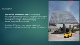 WHAT IS CPV ?
Concentrator photovoltaics (CPV) is a photovoltaic
technology that generates electricity from sunlight. Contrary to
conventional photovoltaic systems, it uses lenses and curved
mirrors to focus sunlight onto small, but highly
efficient, multijunction (MJ) solarcells.
In addition, CPV systems often use solar trackers and
sometimes a cooling system to further increase their efficiency.
 