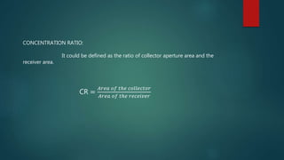 CONCENTRATION RATIO:
It could be defined as the ratio of collector aperture area and the
receiver area.
CR =
𝐴𝑟𝑒𝑎 𝑜𝑓 𝑡ℎ𝑒 𝑐𝑜𝑙𝑙𝑒𝑐𝑡𝑜𝑟
𝐴𝑟𝑒𝑎 𝑜𝑓 𝑡ℎ𝑒 𝑟𝑒𝑐𝑒𝑖𝑣𝑒𝑟
 