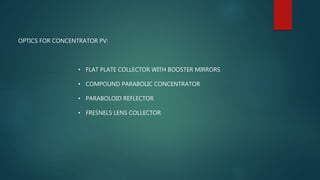 OPTICS FOR CONCENTRATOR PV:
• FLAT PLATE COLLECTOR WITH BOOSTER MIRRORS
• COMPOUND PARABOLIC CONCENTRATOR
• PARABOLOID REFLECTOR
• FRESNELS LENS COLLECTOR
 