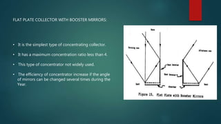FLAT PLATE COLLECTOR WITH BOOSTER MIRRORS:
• It is the simplest type of concentrating collector.
• It has a maximum concentration ratio less than 4.
• This type of concentrator not widely used.
• The efficiency of concentrator increase if the angle
of mirrors can be changed several times during the
Year.
 
