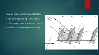 COMPOUND PARABOLIC CONCENTRATOR:
• It is a non-focusing type concentrator.
• Concentration ratio is more than 10 suns.
• It does not require continuous tracking.
 