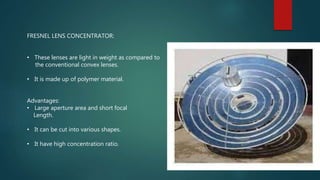 FRESNEL LENS CONCENTRATOR:
• These lenses are light in weight as compared to
the conventional convex lenses.
• It is made up of polymer material.
Advantages:
• Large aperture area and short focal
Length.
• It can be cut into various shapes.
• It have high concentration ratio.
 