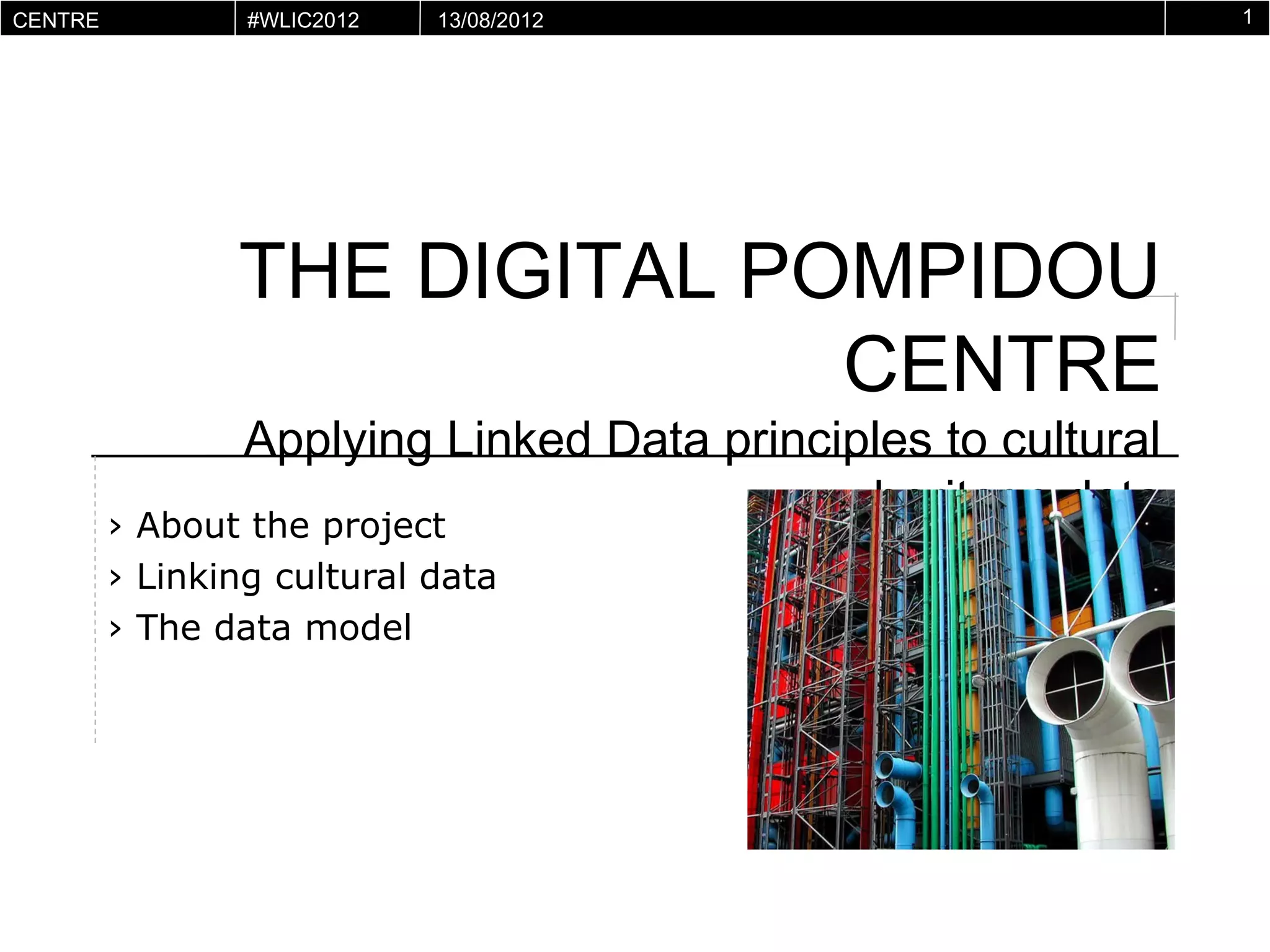 CENTRE        #WLIC2012   13/08/2012                               1
POMPIDOU
VIRTUEL




           THE DIGITAL POMPIDOU CENTRE
       Applying Linked Data principles to cultural heritage data

      › About the project
      › Linking cultural data
      › The data model
 